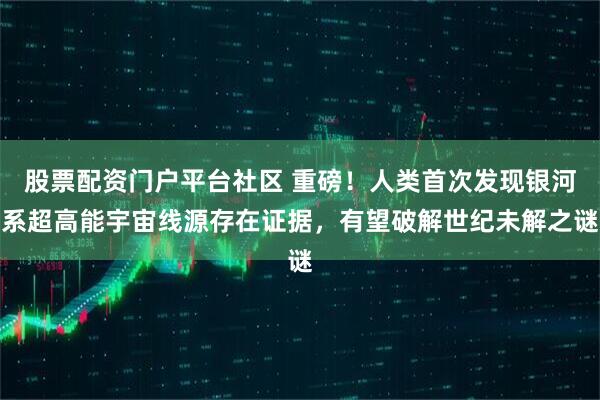 股票配资门户平台社区 重磅！人类首次发现银河系超高能宇宙线源存在证据，有望破解世纪未解之谜