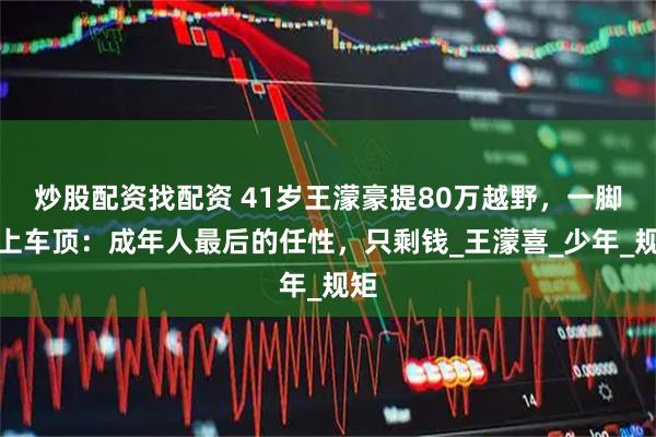 炒股配资找配资 41岁王濛豪提80万越野，一脚蹬上车顶：成年人最后的任性，只剩钱_王濛喜_少年_规矩