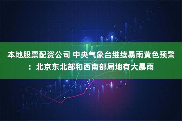 本地股票配资公司 中央气象台继续暴雨黄色预警：北京东北部和西南部局地有大暴雨