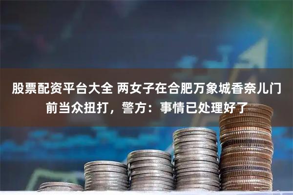 股票配资平台大全 两女子在合肥万象城香奈儿门前当众扭打，警方：事情已处理好了