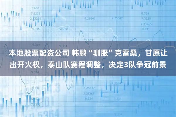 本地股票配资公司 韩鹏“驯服”克雷桑，甘愿让出开火权，泰山队赛程调整，决定3队争冠前景