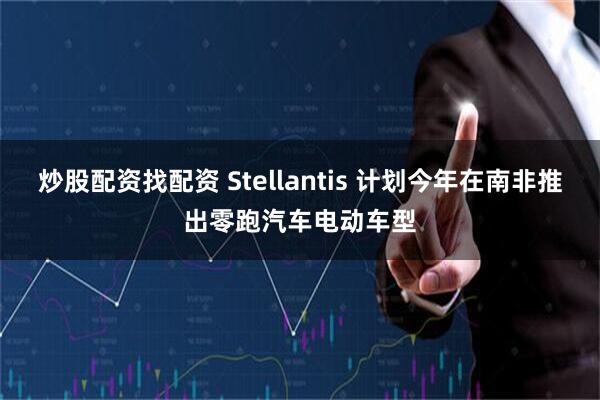 炒股配资找配资 Stellantis 计划今年在南非推出零跑汽车电动车型