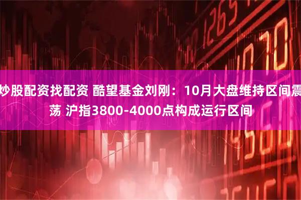 炒股配资找配资 酷望基金刘刚：10月大盘维持区间震荡 沪指3800-4000点构成运行区间