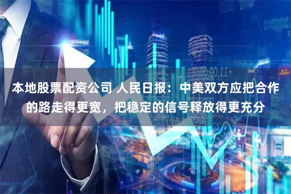 本地股票配资公司 人民日报：中美双方应把合作的路走得更宽，把稳定的信号释放得更充分