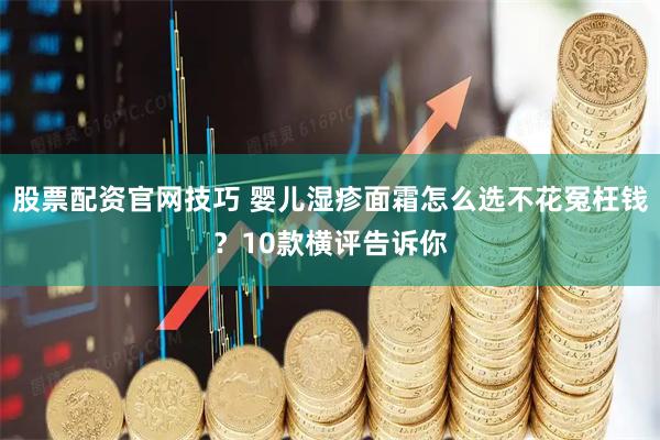 股票配资官网技巧 婴儿湿疹面霜怎么选不花冤枉钱？10款横评告诉你