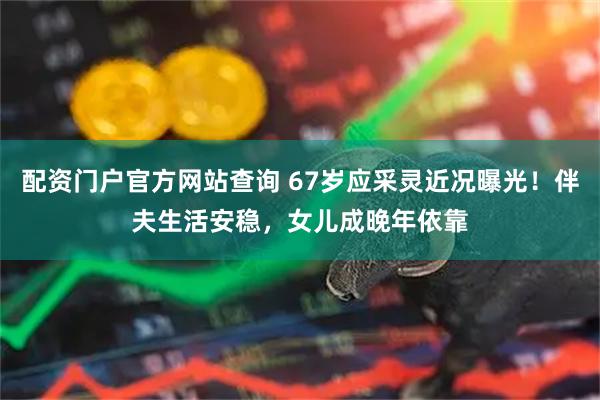 配资门户官方网站查询 67岁应采灵近况曝光！伴夫生活安稳，女儿成晚年依靠