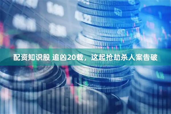 配资知识股 追凶20载，这起抢劫杀人案告破