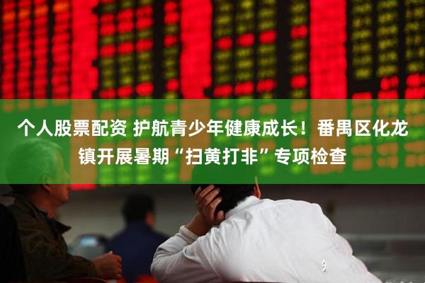 个人股票配资 护航青少年健康成长！番禺区化龙镇开展暑期“扫黄打非”专项检查